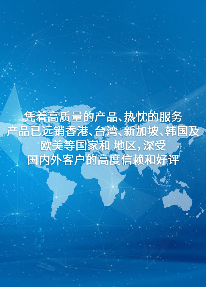 凭着高质量的产品、热忱的服务。产品已远销香港、台湾、新加坡、韩国及欧美等国家和 地区，深受国内外客户的高度信赖和好评